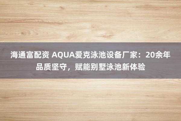 海通富配资 AQUA爱克泳池设备厂家：20余年品质坚守，赋能别墅泳池新体验