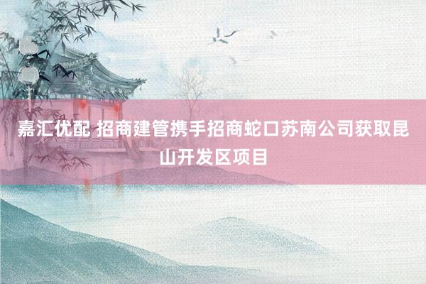 嘉汇优配 招商建管携手招商蛇口苏南公司获取昆山开发区项目