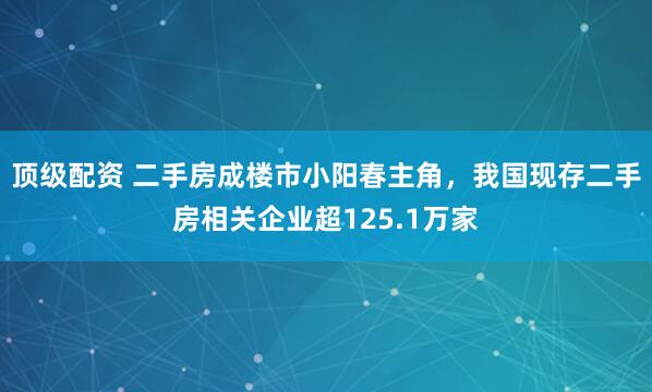 顶级配资 二手房成楼市小阳春主角，我国现存二手房相关企业超125.1万家