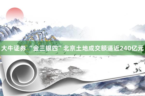 大牛证券 “金三银四”北京土地成交额逼近240亿元