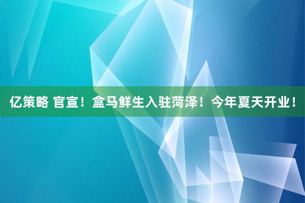 亿策略 官宣！盒马鲜生入驻菏泽！今年夏天开业！