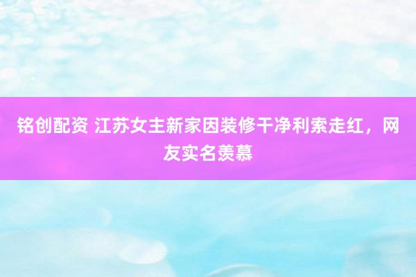 铭创配资 江苏女主新家因装修干净利索走红，网友实名羡慕