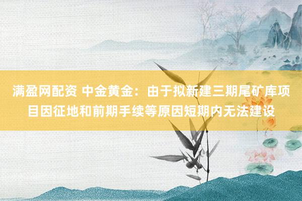 满盈网配资 中金黄金：由于拟新建三期尾矿库项目因征地和前期手续等原因短期内无法建设