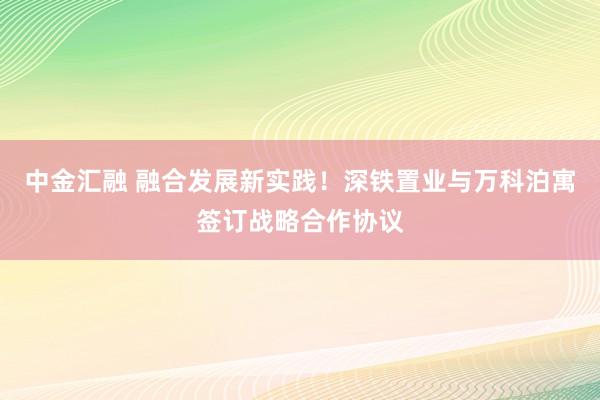 中金汇融 融合发展新实践！深铁置业与万科泊寓签订战略合作协议