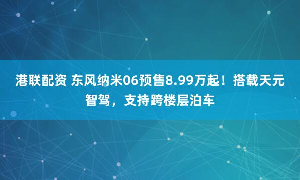 港联配资 东风纳米06预售8.99万起！搭载天元智驾，支持跨楼层泊车