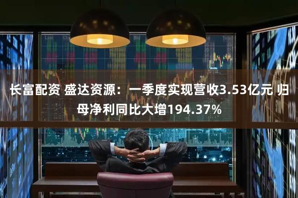 长富配资 盛达资源：一季度实现营收3.53亿元 归母净利同比大增194.37%