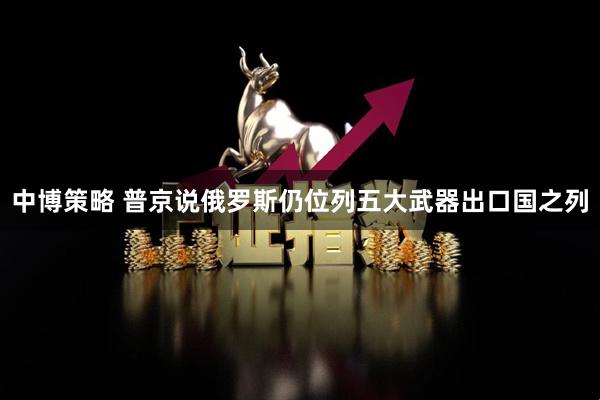 中博策略 普京说俄罗斯仍位列五大武器出口国之列