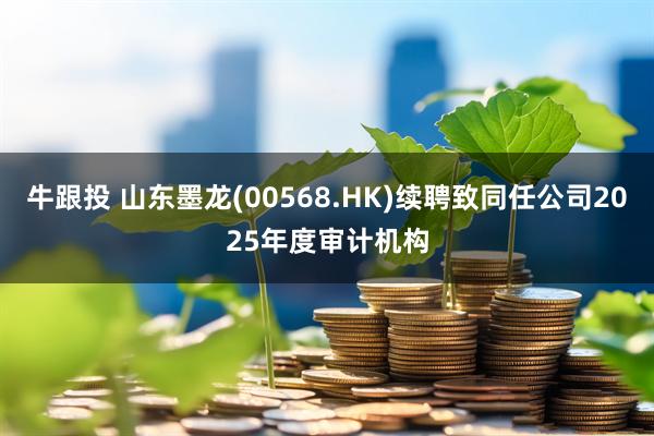 牛跟投 山东墨龙(00568.HK)续聘致同任公司2025年度审计机构