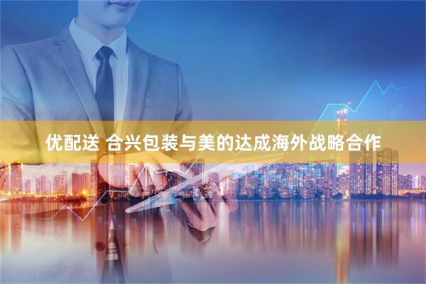 优配送 合兴包装与美的达成海外战略合作