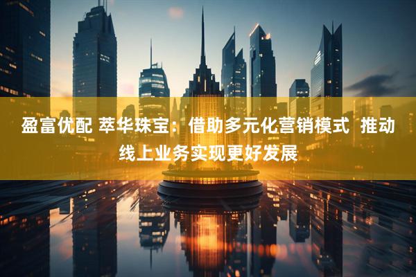 盈富优配 萃华珠宝：借助多元化营销模式  推动线上业务实现更好发展