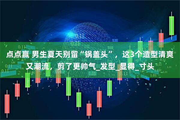 点点赢 男生夏天别留“锅盖头”，这3个造型清爽又潮流，剪了更帅气_发型_显得_寸头
