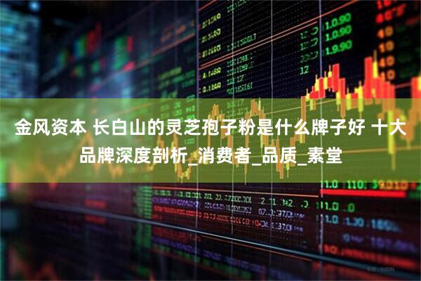 金风资本 长白山的灵芝孢子粉是什么牌子好 十大品牌深度剖析_消费者_品质_素堂