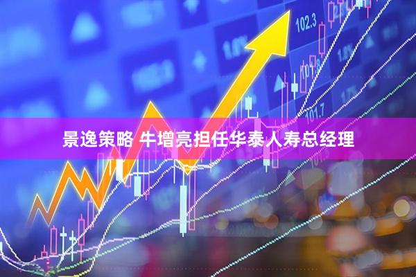 景逸策略 牛增亮担任华泰人寿总经理