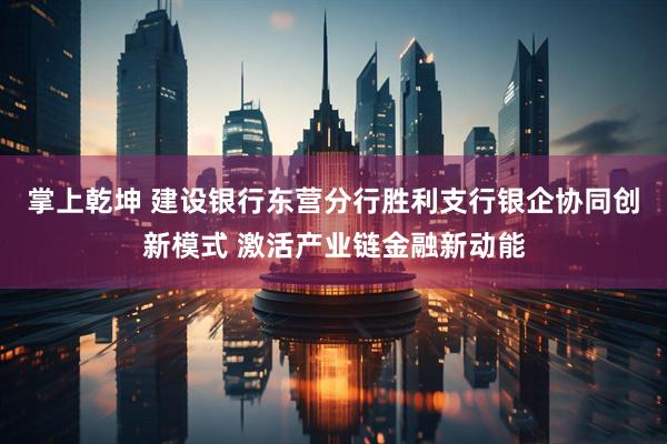 掌上乾坤 建设银行东营分行胜利支行银企协同创新模式 激活产业链金融新动能