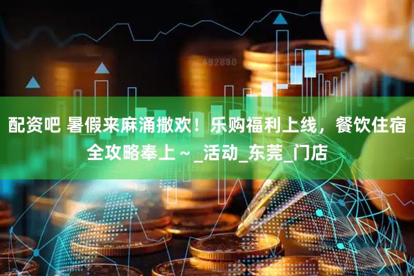 配资吧 暑假来麻涌撒欢！乐购福利上线，餐饮住宿全攻略奉上～_活动_东莞_门店