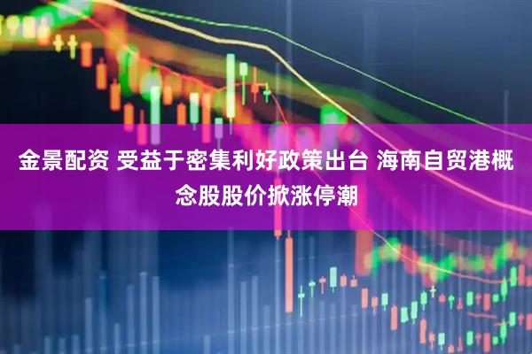 金景配资 受益于密集利好政策出台 海南自贸港概念股股价掀涨停潮