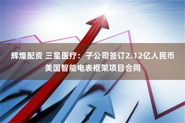 辉煌配资 三星医疗：子公司签订2.12亿人民币美国智能电表框架项目合同