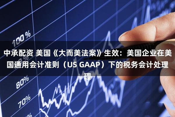 中承配资 美国《大而美法案》生效：美国企业在美国通用会计准则（US GAAP）下的税务会计处理