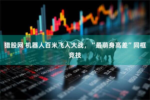 猎股网 机器人百米飞人大战，“最萌身高差”同框竞技