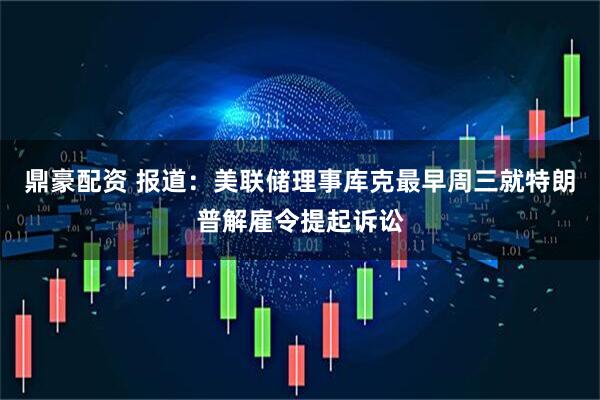 鼎豪配资 报道：美联储理事库克最早周三就特朗普解雇令提起诉讼