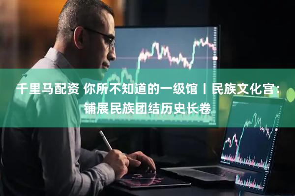 千里马配资 你所不知道的一级馆丨民族文化宫：铺展民族团结历史长卷