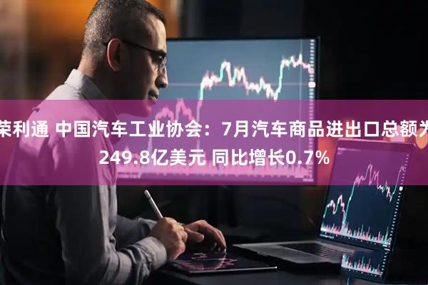 荣利通 中国汽车工业协会：7月汽车商品进出口总额为249.8亿美元 同比增长0.7%