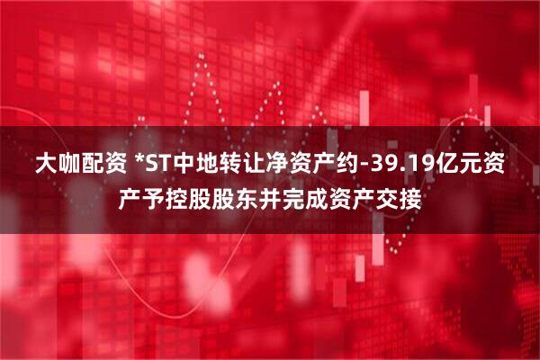 大咖配资 *ST中地转让净资产约-39.19亿元资产予控股股东并完成资产交接