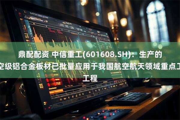 鼎配配资 中信重工(601608.SH)：生产的航空级铝合金板材已批量应用于我国航空航天领域重点工程