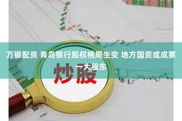万银配资 青岛银行股权格局生变 地方国资或成第一大股东