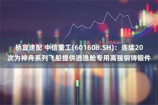 桥宜速配 中信重工(601608.SH)：连续20次为神舟系列飞船提供逃逸舱专用高强钢铸锻件